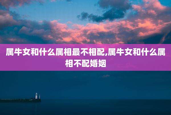 属牛女和什么属相最不相配,属牛女和什么属相不配婚姻