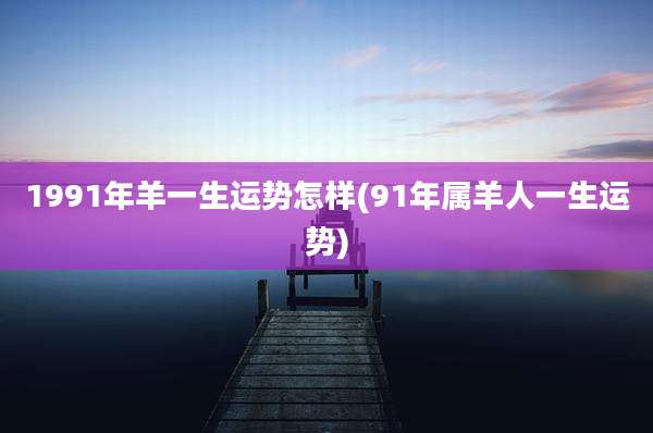 1991年羊一生运势怎样(91年属羊人一生运势)