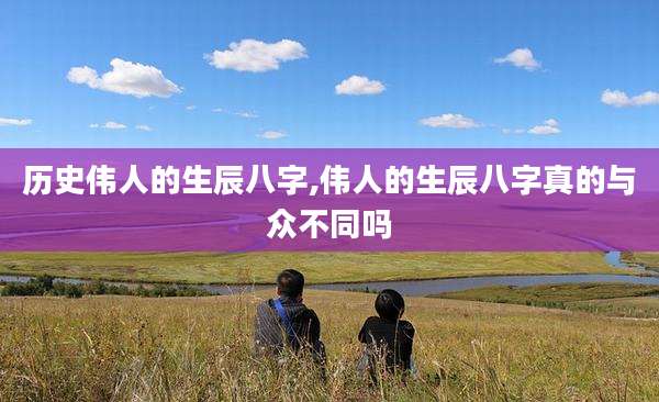 历史伟人的生辰八字,伟人的生辰八字真的与众不同吗