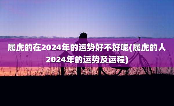 属虎的在2024年的运势好不好呢(属虎的人2024年的运势及运程)