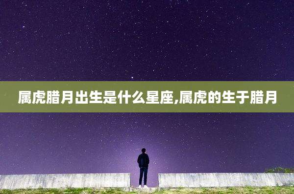 属虎腊月出生是什么星座,属虎的生于腊月
