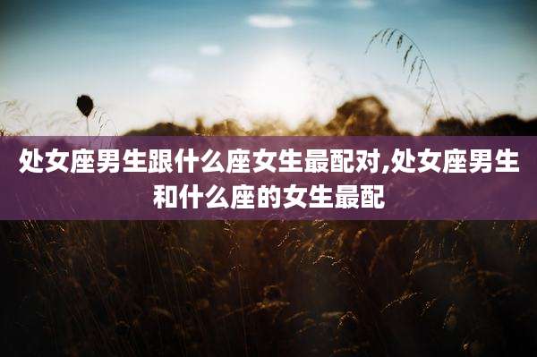 处女座男生跟什么座女生最配对,处女座男生和什么座的女生最配
