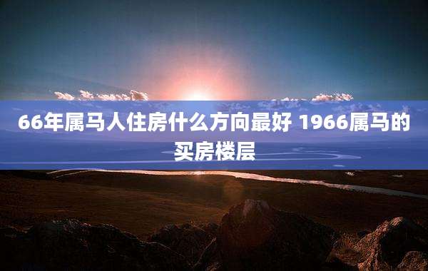 66年属马人住房什么方向最好 1966属马的买房楼层
