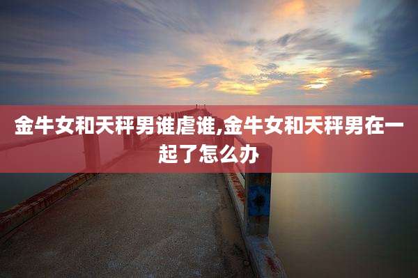 金牛女和天秤男谁虐谁,金牛女和天秤男在一起了怎么办