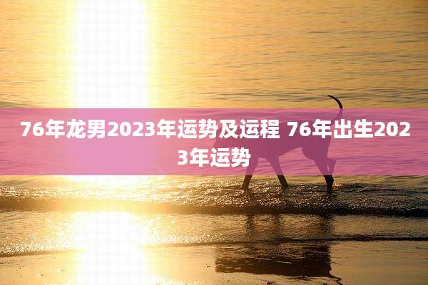 76年龙男2023年运势及运程 76年出生2023年运势