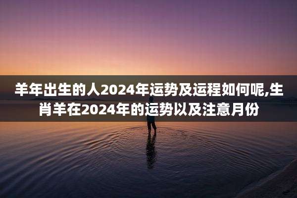 羊年出生的人2024年运势及运程如何呢,生肖羊在2024年的运势以及注意月份
