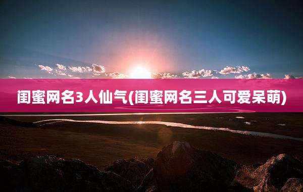 闺蜜网名3人仙气(闺蜜网名三人可爱呆萌)