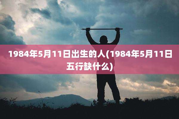 1984年5月11日出生的人(1984年5月11日五行缺什么)