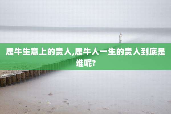 属牛生意上的贵人,属牛人一生的贵人到底是谁呢?