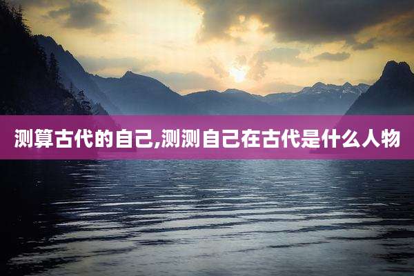 测算古代的自己,测测自己在古代是什么人物