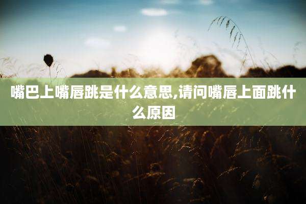 嘴巴上嘴唇跳是什么意思,请问嘴唇上面跳什么原因