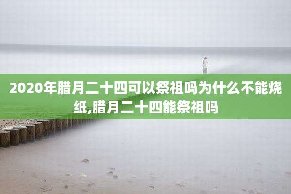 2020年腊月二十四可以祭祖吗为什么不能烧纸,腊月二十四能祭祖吗