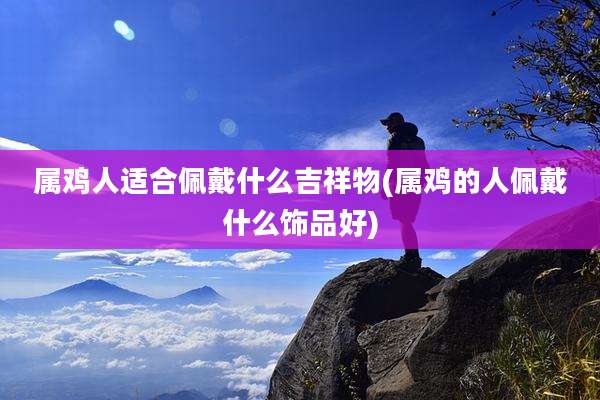 属鸡人适合佩戴什么吉祥物(属鸡的人佩戴什么饰品好)