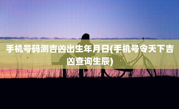 手机号码测吉凶出生年月日(手机号令天下吉凶查询生辰)
