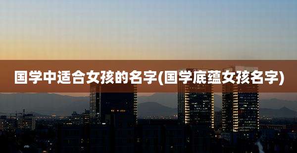 国学中适合女孩的名字(国学底蕴女孩名字)