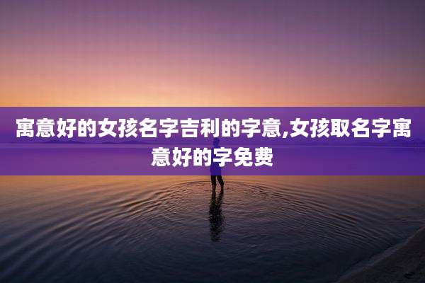 寓意好的女孩名字吉利的字意,女孩取名字寓意好的字免费