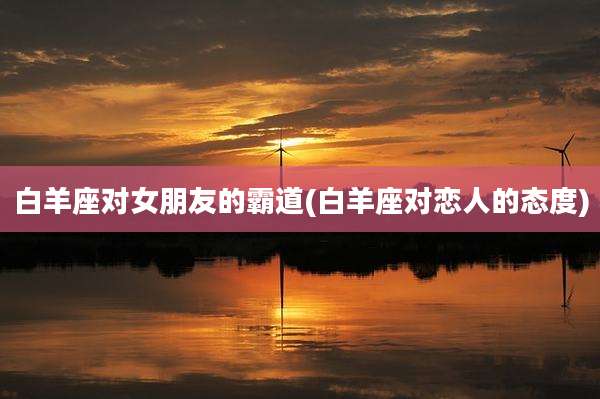 白羊座对女朋友的霸道(白羊座对恋人的态度)
