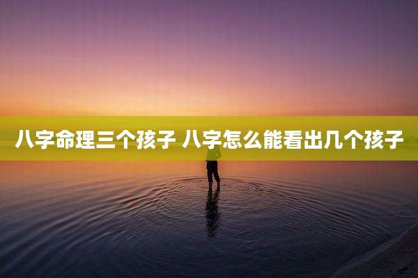 八字命理三个孩子 八字怎么能看出几个孩子