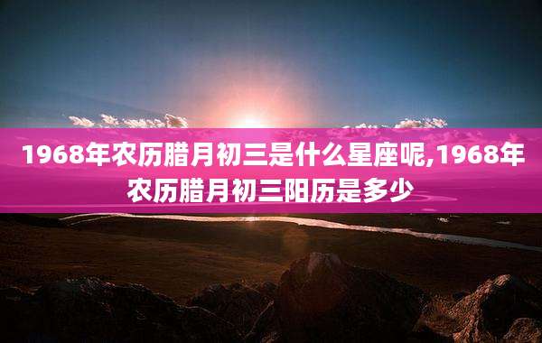 1968年农历腊月初三是什么星座呢,1968年农历腊月初三阳历是多少