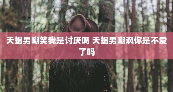 天蝎男嘲笑我是讨厌吗 天蝎男嘲讽你是不爱了吗