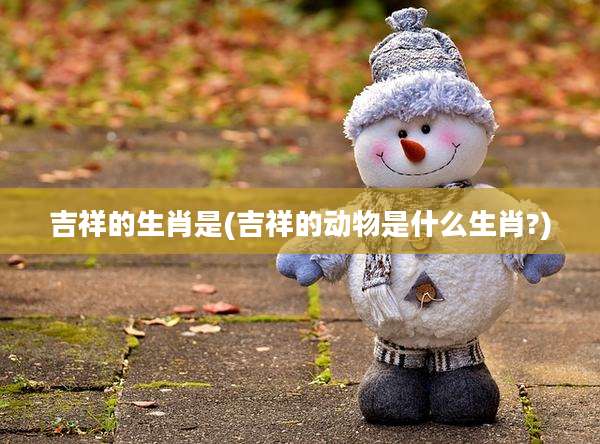 吉祥的生肖是(吉祥的动物是什么生肖?)