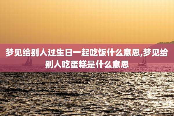 梦见给别人过生日一起吃饭什么意思,梦见给别人吃蛋糕是什么意思