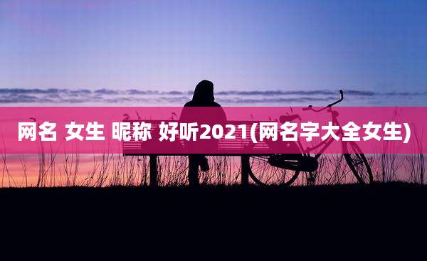 网名 女生 昵称 好听2021(网名字大全女生)