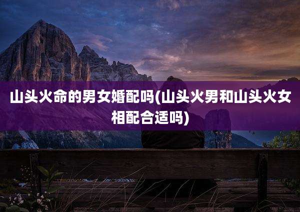 山头火命的男女婚配吗(山头火男和山头火女相配合适吗)