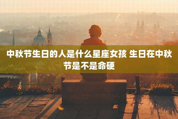 中秋节生日的人是什么星座女孩 生日在中秋节是不是命硬