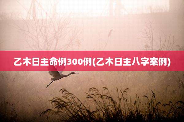 乙木日主命例300例(乙木日主八字案例)