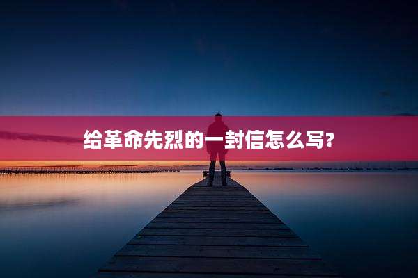 给革命先烈的一封信怎么写?