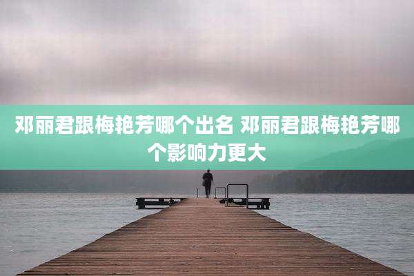 邓丽君跟梅艳芳哪个出名 邓丽君跟梅艳芳哪个影响力更大