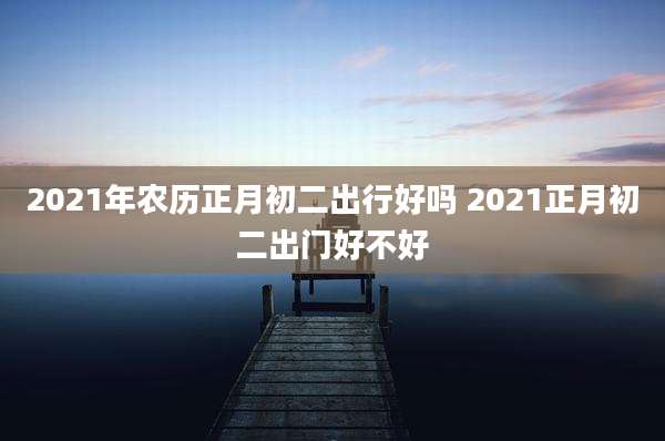 2021年农历正月初二出行好吗 2021正月初二出门好不好
