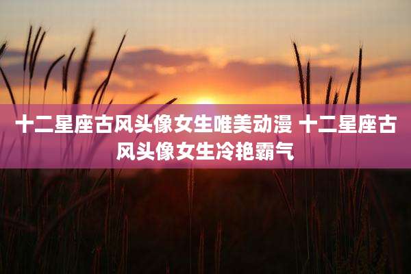 十二星座古风头像女生唯美动漫 十二星座古风头像女生冷艳霸气