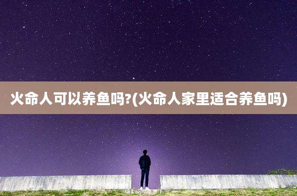 火命人可以养鱼吗?(火命人家里适合养鱼吗)