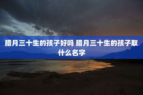 腊月三十生的孩子好吗 腊月三十生的孩子取什么名字