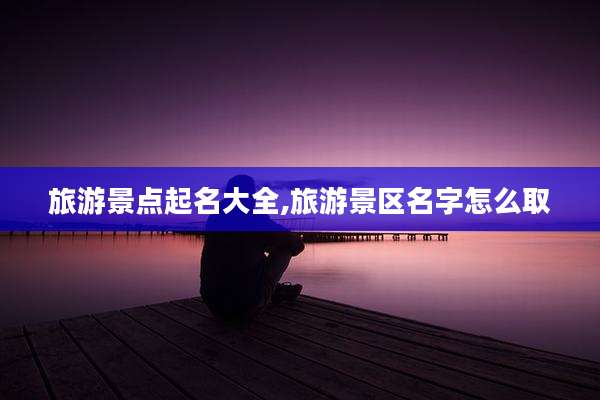 旅游景点起名大全,旅游景区名字怎么取