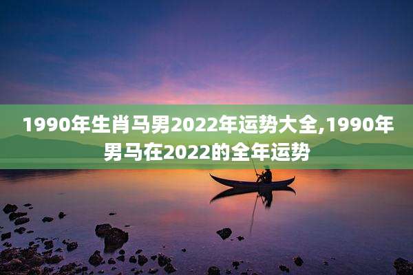 1990年生肖马男2022年运势大全,1990年男马在2022的全年运势