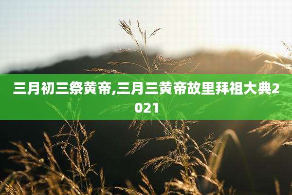三月初三祭黄帝,三月三黄帝故里拜祖大典2021