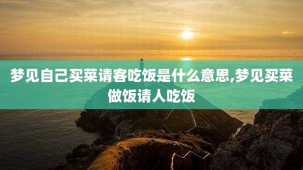 梦见自己买菜请客吃饭是什么意思,梦见买菜做饭请人吃饭