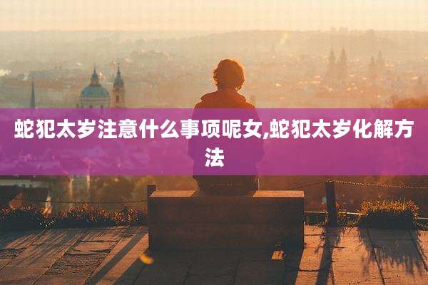 蛇犯太岁注意什么事项呢女,蛇犯太岁化解方法