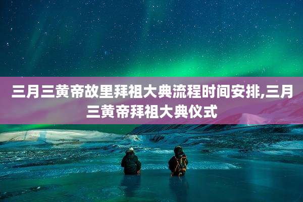 三月三黄帝故里拜祖大典流程时间安排,三月三黄帝拜祖大典仪式