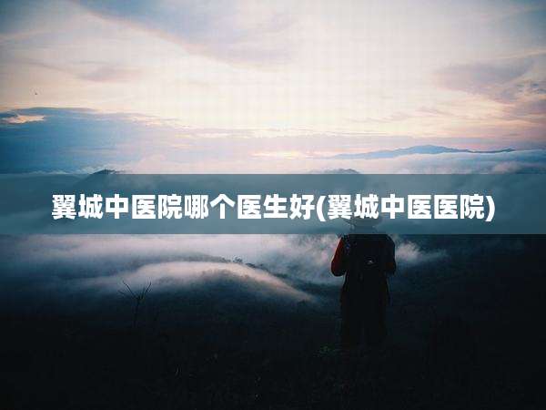翼城中医院哪个医生好(翼城中医医院)