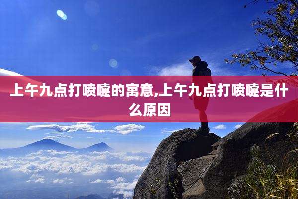 上午九点打喷嚏的寓意,上午九点打喷嚏是什么原因