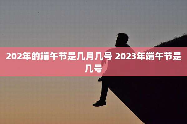 202年的端午节是几月几号 2023年端午节是几号