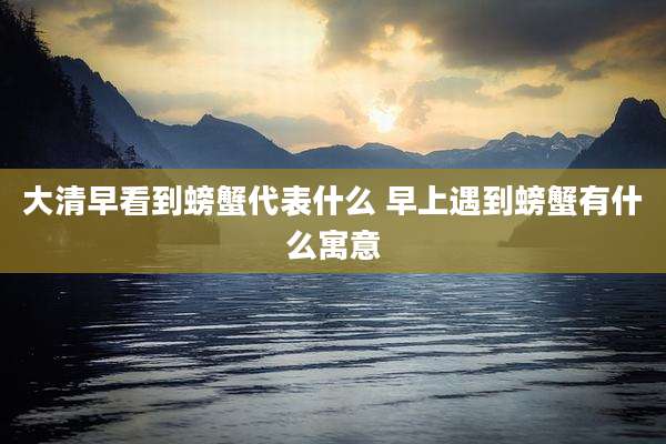 大清早看到螃蟹代表什么 早上遇到螃蟹有什么寓意