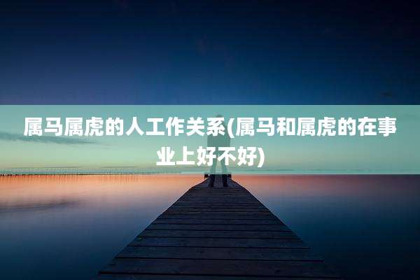属马属虎的人工作关系(属马和属虎的在事业上好不好)