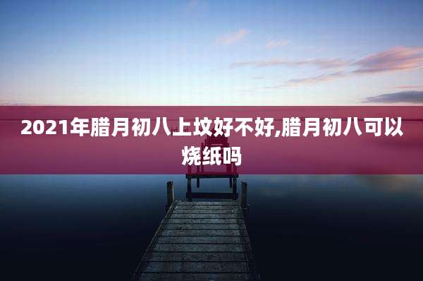 2021年腊月初八上坟好不好,腊月初八可以烧纸吗