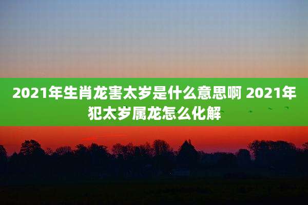 2021年生肖龙害太岁是什么意思啊 2021年犯太岁属龙怎么化解