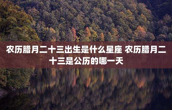 农历腊月二十三出生是什么星座 农历腊月二十三是公历的哪一天